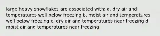 large heavy snowflakes are associated with: a. dry air and temperatures well below freezing b. moist air and temperatures well below freezing c. dry air and temperatures near freezing d. moist air and temperatures near freezing