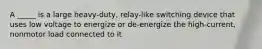 A _____ is a large heavy-duty, relay-like switching device that uses low voltage to energize or de-energize the high-current, nonmotor load connected to it