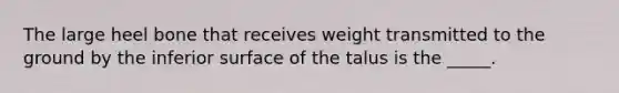 The large heel bone that receives weight transmitted to the ground by the inferior surface of the talus is the _____.