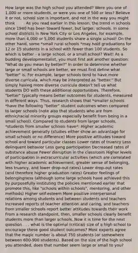 How large was the high school you attended? Were you one of 1,000 or more students, or were you one of 500 or less? Believe it or not, school size is important, and not in the way you might think . . . . As you read earlier in this lesson, the trend in schools since 1940 has been toward fewer, but larger, schools. In some school districts in New York City or Los Angeles, for example, more than 4,000 or 5,000 students share a single school! On the other hand, some *small rural schools *may hold graduations for 12 or 15 students in a school with fewer than 100 students. So which is better - a large school, or a small school? Wait! As a budding developmentalist, you must first ask another question: "What do you mean by better?" In order to determine whether large or small schools are better, we must first define what "better" is. For example, larger schools tend to have more diverse curricula, which may be interpreted as "better." But simply having more diverse curricula doesn't tell us what students DO with these additional opportunities. Therefore, "better" typically means better outcomes for students, measured in different ways. Thus, research shows that *smaller schools *have the following "better" student outcomes when compared to larger schools (note also that students who are from ethnic/racial minority groups especially benefit from being in a small school). Compared to students from larger schools, *students from smaller schools have*: Higher academic achievement generally (studies either show an advantage for small schools or no difference) More positive attitudes toward school and toward particular classes Lower rates of truancy Less delinquent behavior Less gang participation Decreased rates of substance abuse Fewer disruption in the classroom Higher levels of participation in extracurricular activities (which are correlated with higher academic achievement, greater sense of belonging, less truancy, and lower drop-out rates) Lower drop-out rates (and therefore higher graduation rates) Greater feelings of belongingness (although some large schools have achieved this by purposefully instituting the policies mentioned earlier that promote this, like "schools within schools", mentoring, and other methods) Higher self-esteem More positive interpersonal relations among students and between students and teachers Increased reports of teacher attention and caring, and teachers from smaller schools report better attitudes towards their work From a research standpoint, then, smaller schools clearly benefit students more than larger schools. Now it is time for the next question . . . what is the optimal (critical) size of a high school to encourage these good student outcomes? Most experts agree that the magic number is about 750 students (or somewhere between 600-900 students). Based on the size of the high school you attended, does that number seem large or small to you?