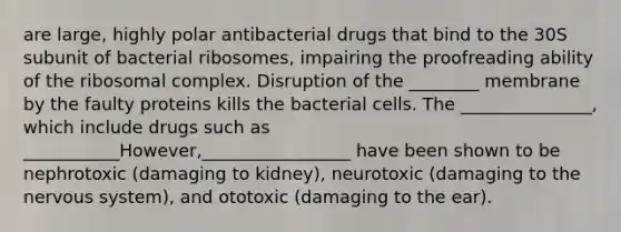 are large, highly polar antibacterial drugs that bind to the 30S subunit of bacterial ribosomes, impairing the proofreading ability of the ribosomal complex. Disruption of the ________ membrane by the faulty proteins kills the bacterial cells. The _______________, which include drugs such as ___________However,_________________ have been shown to be nephrotoxic (damaging to kidney), neurotoxic (damaging to the nervous system), and ototoxic (damaging to the ear).