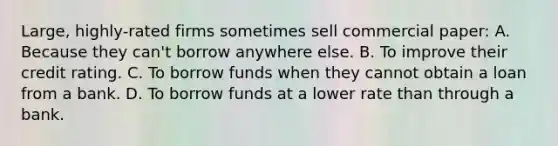 Large, highly-rated firms sometimes sell commercial paper: A. Because they can't borrow anywhere else. B. To improve their credit rating. C. To borrow funds when they cannot obtain a loan from a bank. D. To borrow funds at a lower rate than through a bank.