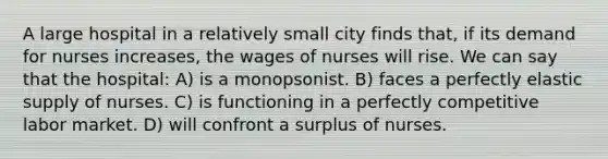 A large hospital in a relatively small city finds that, if its demand for nurses increases, the wages of nurses will rise. We can say that the hospital: A) is a monopsonist. B) faces a perfectly elastic supply of nurses. C) is functioning in a perfectly competitive labor market. D) will confront a surplus of nurses.