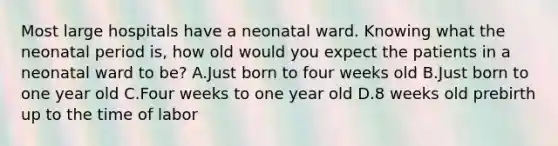 Most large hospitals have a neonatal ward. Knowing what the neonatal period is, how old would you expect the patients in a neonatal ward to be? A.Just born to four weeks old B.Just born to one year old C.Four weeks to one year old D.8 weeks old prebirth up to the time of labor