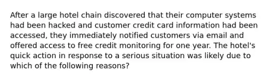 After a large hotel chain discovered that their computer systems had been hacked and customer credit card information had been accessed, they immediately notified customers via email and offered access to free credit monitoring for one year. The hotel's quick action in response to a serious situation was likely due to which of the following reasons?