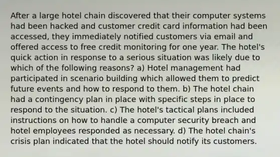 After a large hotel chain discovered that their computer systems had been hacked and customer credit card information had been accessed, they immediately notified customers via email and offered access to free credit monitoring for one year. The hotel's quick action in response to a serious situation was likely due to which of the following reasons? a) Hotel management had participated in scenario building which allowed them to predict future events and how to respond to them. b) The hotel chain had a contingency plan in place with specific steps in place to respond to the situation. c) The hotel's tactical plans included instructions on how to handle a computer security breach and hotel employees responded as necessary. d) The hotel chain's crisis plan indicated that the hotel should notify its customers.