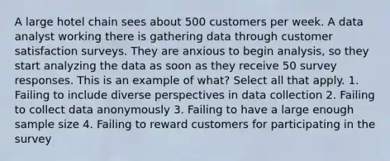 A large hotel chain sees about 500 customers per week. A data analyst working there is gathering data through customer satisfaction surveys. They are anxious to begin analysis, so they start analyzing the data as soon as they receive 50 survey responses. This is an example of what? Select all that apply. 1. Failing to include diverse perspectives in data collection 2. Failing to collect data anonymously 3. Failing to have a large enough sample size 4. Failing to reward customers for participating in the survey