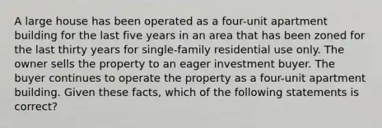 A large house has been operated as a four-unit apartment building for the last five years in an area that has been zoned for the last thirty years for single-family residential use only. The owner sells the property to an eager investment buyer. The buyer continues to operate the property as a four-unit apartment building. Given these facts, which of the following statements is correct?