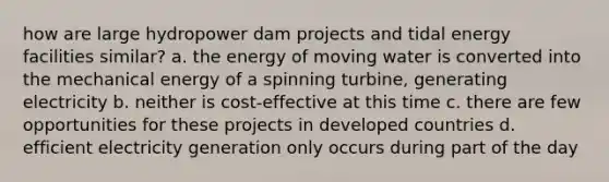 how are large hydropower dam projects and tidal energy facilities similar? a. the energy of moving water is converted into the mechanical energy of a spinning turbine, generating electricity b. neither is cost-effective at this time c. there are few opportunities for these projects in developed countries d. efficient electricity generation only occurs during part of the day