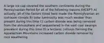 A large ice cap covered the southern continents during the Pennsylvanian Period for all of the following reasons EXCEPT: A) actually, all of the factors listed here made the Pennsylvanian an icehouse climate B) solar luminosity was much weaker than present during this time C) carbon dioxide was being removed from the atmosphere and sequestered in the vast coal swamps prevalent during this time D) a tectonic collision forming the Appalachian Mountains increased carbon dioxide removal by rock weathering