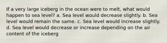 If a very large iceberg in the ocean were to melt, what would happen to sea level? a. Sea level would decrease slightly. b. Sea level would remain the same. c. Sea level would increase slightly. d. Sea level would decrease or increase depending on the air content of the iceberg