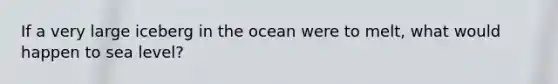 If a very large iceberg in the ocean were to melt, what would happen to sea level?