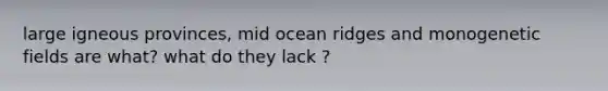 large igneous provinces, mid ocean ridges and monogenetic fields are what? what do they lack ?