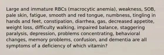 Large and immature RBCs (macrocytic anemia), weakness, SOB, pale skin, fatigue, smooth and red tongue, numbness, tingling in hands and feet, constipation, diarrhea, gas, decreased appetite, weight loss, difficulty walking, impaired balance, staggering paralysis, depression, problems concentrating, behavioral changes, memory problems, confusion, and dementia are all symptoms of a deficiency of which vitamin?