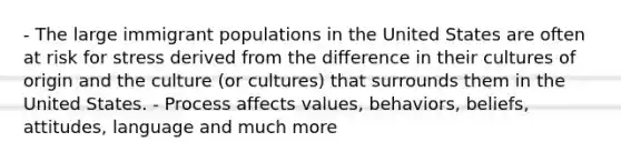 - The large immigrant populations in the United States are often at risk for stress derived from the difference in their cultures of origin and the culture (or cultures) that surrounds them in the United States. - Process affects values, behaviors, beliefs, attitudes, language and much more