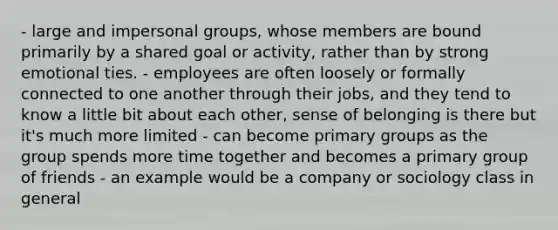 - large and impersonal groups, whose members are bound primarily by a shared goal or activity, rather than by strong emotional ties. - employees are often loosely or formally connected to one another through their jobs, and they tend to know a little bit about each other, sense of belonging is there but it's much more limited - can become primary groups as the group spends more time together and becomes a primary group of friends - an example would be a company or sociology class in general