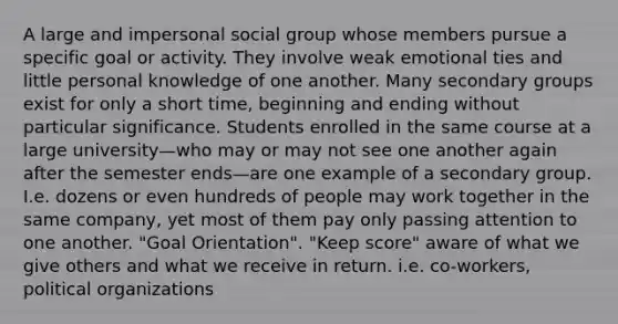 A large and impersonal social group whose members pursue a specific goal or activity. They involve weak emotional ties and little personal knowledge of one another. Many secondary groups exist for only a short time, beginning and ending without particular significance. Students enrolled in the same course at a large university—who may or may not see one another again after the semester ends—are one example of a secondary group. I.e. dozens or even hundreds of people may work together in the same company, yet most of them pay only passing attention to one another. "Goal Orientation". "Keep score" aware of what we give others and what we receive in return. i.e. co-workers, political organizations