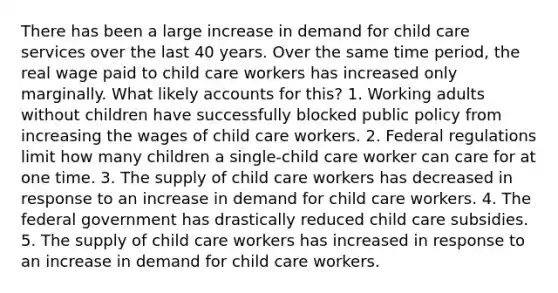 There has been a large increase in demand for child care services over the last 40 years. Over the same time period, the real wage paid to child care workers has increased only marginally. What likely accounts for this? 1. Working adults without children have successfully blocked public policy from increasing the wages of child care workers. 2. Federal regulations limit how many children a single-child care worker can care for at one time. 3. The supply of child care workers has decreased in response to an increase in demand for child care workers. 4. The federal government has drastically reduced child care subsidies. 5. The supply of child care workers has increased in response to an increase in demand for child care workers.