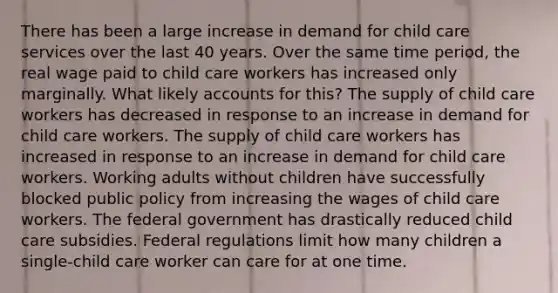 There has been a large increase in demand for child care services over the last 40 years. Over the same time period, the real wage paid to child care workers has increased only marginally. What likely accounts for this? The supply of child care workers has decreased in response to an increase in demand for child care workers. The supply of child care workers has increased in response to an increase in demand for child care workers. Working adults without children have successfully blocked public policy from increasing the wages of child care workers. The federal government has drastically reduced child care subsidies. Federal regulations limit how many children a single-child care worker can care for at one time.