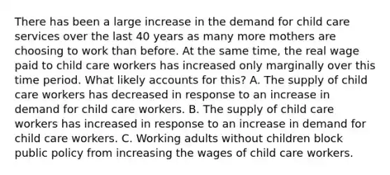 There has been a large increase in the demand for child care services over the last 40 years as many more mothers are choosing to work than before. At the same time, the real wage paid to child care workers has increased only marginally over this time period. What likely accounts for this? A. The supply of child care workers has decreased in response to an increase in demand for child care workers. B. The supply of child care workers has increased in response to an increase in demand for child care workers. C. Working adults without children block public policy from increasing the wages of child care workers.