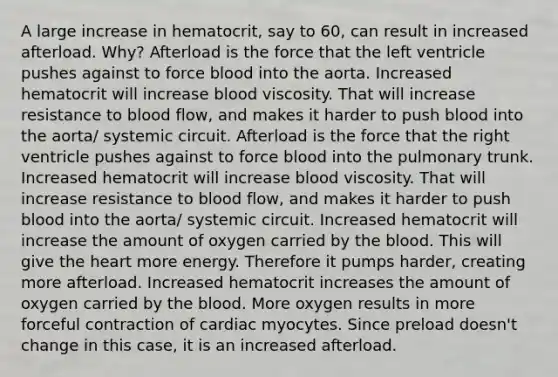 A large increase in hematocrit, say to 60, can result in increased afterload. Why? Afterload is the force that the left ventricle pushes against to force blood into the aorta. Increased hematocrit will increase blood viscosity. That will increase resistance to blood flow, and makes it harder to push blood into the aorta/ systemic circuit. Afterload is the force that the right ventricle pushes against to force blood into the pulmonary trunk. Increased hematocrit will increase blood viscosity. That will increase resistance to blood flow, and makes it harder to push blood into the aorta/ systemic circuit. Increased hematocrit will increase the amount of oxygen carried by the blood. This will give the heart more energy. Therefore it pumps harder, creating more afterload. Increased hematocrit increases the amount of oxygen carried by the blood. More oxygen results in more forceful contraction of cardiac myocytes. Since preload doesn't change in this case, it is an increased afterload.