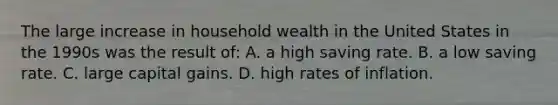 The large increase in household wealth in the United States in the 1990s was the result of: A. a high saving rate. B. a low saving rate. C. large capital gains. D. high rates of inflation.