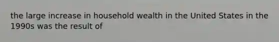 the large increase in household wealth in the United States in the 1990s was the result of