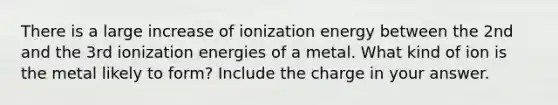 There is a large increase of ionization energy between the 2nd and the 3rd ionization energies of a metal. What kind of ion is the metal likely to form? Include the charge in your answer.