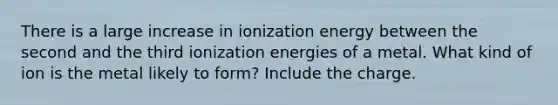 There is a large increase in ionization energy between the second and the third ionization energies of a metal. What kind of ion is the metal likely to form? Include the charge.