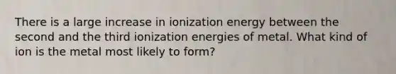 There is a large increase in ionization energy between the second and the third ionization energies of metal. What kind of ion is the metal most likely to form?