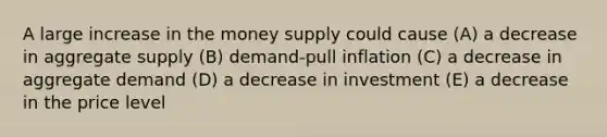 A large increase in the money supply could cause (A) a decrease in aggregate supply (B) demand-pull inflation (C) a decrease in aggregate demand (D) a decrease in investment (E) a decrease in the price level