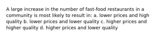 A large increase in the number of fast-food restaurants in a community is most likely to result in: a. lower prices and high quality b. lower prices and lower quality c. higher prices and higher quality d. higher prices and lower quality