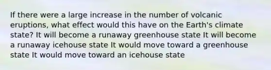 If there were a large increase in the number of volcanic eruptions, what effect would this have on the Earth's climate state? It will become a runaway greenhouse state It will become a runaway icehouse state It would move toward a greenhouse state It would move toward an icehouse state