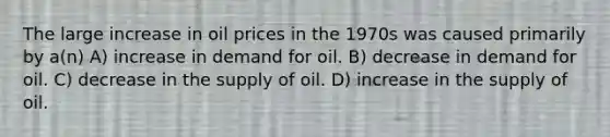 The large increase in oil prices in the 1970s was caused primarily by a(n) A) increase in demand for oil. B) decrease in demand for oil. C) decrease in the supply of oil. D) increase in the supply of oil.