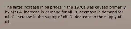 The large increase in oil prices in the 1970s was caused primarily by a(n) A. increase in demand for oil. B. decrease in demand for oil. C. increase in the supply of oil. D. decrease in the supply of oil.