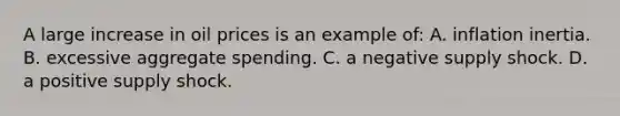 A large increase in oil prices is an example of: A. inflation inertia. B. excessive aggregate spending. C. a negative supply shock. D. a positive supply shock.