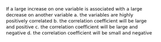 If a large increase on one variable is associated with a large decrease on another variable a. the variables are highly positively correlated b. the correlation coefficient will be large and positive c. the correlation coefficient will be large and negative d. the correlation coefficient will be small and negative