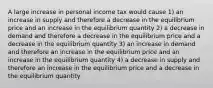 A large increase in personal income tax would cause 1) an increase in supply and therefore a decrease in the equilibrium price and an increase in the equilibrium quantity 2) a decrease in demand and therefore a decrease in the equilibrium price and a decrease in the equilibrium quantity 3) an increase in demand and therefore an increase in the equilibrium price and an increase in the equilibrium quantity 4) a decrease in supply and therefore an increase in the equilibrium price and a decrease in the equilibrium quantity