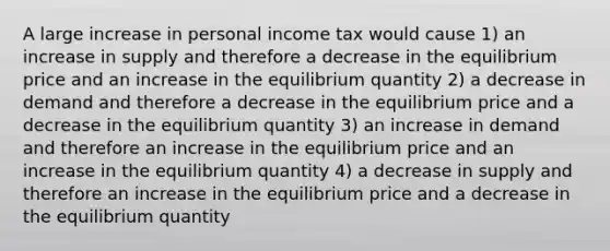 A large increase in personal income tax would cause 1) an increase in supply and therefore a decrease in the equilibrium price and an increase in the equilibrium quantity 2) a decrease in demand and therefore a decrease in the equilibrium price and a decrease in the equilibrium quantity 3) an increase in demand and therefore an increase in the equilibrium price and an increase in the equilibrium quantity 4) a decrease in supply and therefore an increase in the equilibrium price and a decrease in the equilibrium quantity