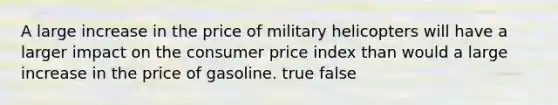 A large increase in the price of military helicopters will have a larger impact on the consumer price index than would a large increase in the price of gasoline. true false