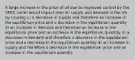 A large increase in the price of oil due to improved control by the OPEC cartel would impact over all supply and demand in the US by causing 1) a decrease in supply and therefore an increase in the equilibrium price and a decrease in the equilibrium quantity 2) an increase in demand and therefore an increase in the equilibrium price and an increase in the equilibrium quantity 3) a decrease in demand and therefore a decrease in the equilibrium price and a decrease in the equilibrium quantity 4) an increase in supply and therefore a decrease in the equilibrium price and an increase in the equilibrium quantity