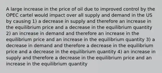 A large increase in the price of oil due to improved control by the OPEC cartel would impact over all supply and demand in the US by causing 1) a decrease in supply and therefore an increase in the equilibrium price and a decrease in the equilibrium quantity 2) an increase in demand and therefore an increase in the equilibrium price and an increase in the equilibrium quantity 3) a decrease in demand and therefore a decrease in the equilibrium price and a decrease in the equilibrium quantity 4) an increase in supply and therefore a decrease in the equilibrium price and an increase in the equilibrium quantity