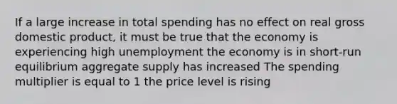 If a large increase in total spending has no effect on real gross domestic product, it must be true that the economy is experiencing high unemployment the economy is in short-run equilibrium aggregate supply has increased The spending multiplier is equal to 1 the price level is rising