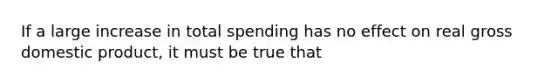 If a large increase in total spending has no effect on real gross domestic product, it must be true that