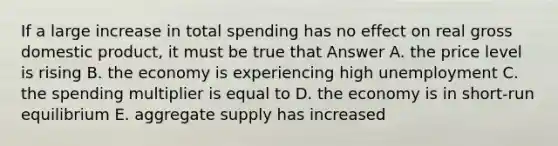 If a large increase in total spending has no effect on real gross domestic product, it must be true that Answer A. the price level is rising B. the economy is experiencing high unemployment C. the spending multiplier is equal to D. the economy is in short-run equilibrium E. aggregate supply has increased