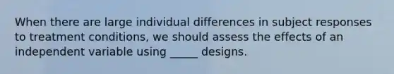 When there are large individual differences in subject responses to treatment conditions, we should assess the effects of an independent variable using _____ designs.