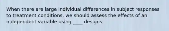 When there are large individual differences in subject responses to treatment conditions, we should assess the effects of an independent variable using ____ designs.