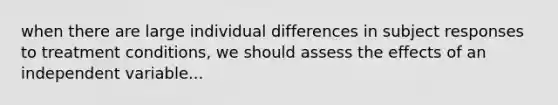 when there are large individual differences in subject responses to treatment conditions, we should assess the effects of an independent variable...