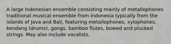 A large Indonesian ensemble consisting mainly of metallophones traditional musical ensemble from Indonesia typically from the islands of Java and Bali, featuring metallophones, xylophones, kendang (drums), gongs, bamboo flutes, bowed and plucked strings. May also include vocalists.