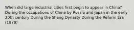 When did large industrial cities first begin to appear in China? During the occupations of China by Russia and Japan in the early 20th century During the Shang Dynasty During the Reform Era (1978)